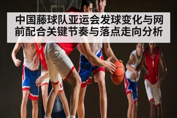 中国藤球队亚运会发球变化与网前配合关键节奏与落点走向分析 - CS2